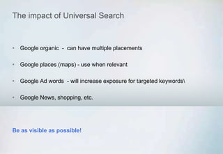 The impact of Universal Search
• Google organic - can have multiple placements
• Google places (maps) - use when relevant
• Google Ad words - will increase exposure for targeted keywords
• Google News, shopping, etc.
Be as visible as possible!
 