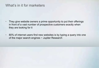 What’s in it for marketers
• They give website owners a prime opportunity to put their offerings
in front of a vast number of prospective customers exactly when
they are looking for it
• 80% of internet users find new websites is by typing a query into one
of the major search engines ~ Jupiter Research
 
