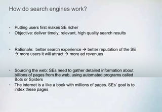 How do search engines work?
• Putting users first makes SE richer
• Objective: deliver timely, relevant, high quality search results
• Rationale: better search experience  better reputation of the SE
 more users it will attract  more ad revenues
• Sourcing the web: SEs need to gather detailed information about
billions of pages from the web, using automated programs called
Bots or Spiders
• The internet is a like a book with millions of pages. SEs’ goal is to
index these pages
 
