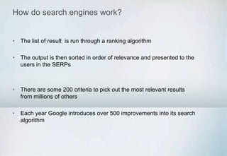 How do search engines work?
• The list of result is run through a ranking algorithm
• The output is then sorted in order of relevance and presented to the
users in the SERPs
• There are some 200 criteria to pick out the most relevant results
from millions of others
• Each year Google introduces over 500 improvements into its search
algorithm
 