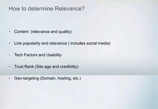 How to determine Relevance?
• Content (relevance and quality)
• Link popularity and relevance ( includes social media)
• Tech Factors and Usability
• Trust Rank (Site age and credibility)
• Geo-targeting (Domain, hosting, etc.)
 