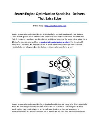 Search Engine Optimization Specialist - Delivers
That Extra Edge
_____________________________________________________________________________________
By Rins Kaop - http://jonathansearle.com
A search engine optimization specialist is a professional who can work wonders with your business.
Online marketing is the one aspect that helps an online business to be successful on the World Wide
Web. Online visitors are always searching for info on different aspects on the web and if an online site is
able to offer them something different, search engine optimization specialist then the site will
surely attract customers and do good business. A search engine optimization specialist is the best
individual who can help you make a site that easily attract visitors and clients as well.
A search engine optimization specialist has professional qualification and knows what things needs to be
added and what things have to be removed to make the site favorable to search engines. All major
search engines have certain criteria for giving rankings and ratings to sites, and search engine
optimization specialist is the best source for you to achieve this. Your business will need to undertake
 