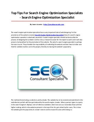 Top Tips For Search Engine Optimization Specialists
- Search Engine Optimization Specialist
_____________________________________________________________________________________

By Jason Loanro - http://jonathansearle.com

The search engine optimization specialists have a very important task of web designing. For the
promotion of the website created, Search Engine Optimization Specialist help of a search engine
optimization specialist is absolutely essential. A search engine specialist should be hired while the
process of designing the website is still on since, it becomes easier for the expert to work and it will also
prove to be beneficial for the promotion of the website. The job of a search engine specialist is perhaps
the most crucial. They shoulder the responsibility of marketing the website and also have to make sure
that the website reaches out to the people, thereby increasing the website's popularity.

The method of promoting a website is pretty simple. The website has to be created and submitted in the
web directory which will then get indexed by the search engine crawler. When a person types in a query
in the search engine it displays a list of reference websites which one can use. Generally those with the
higher ranking, which is the websites present in the top of the list, get visited by the users. This is how
the website gets the popularity its creator's desire and increases the sales while doing so.

 