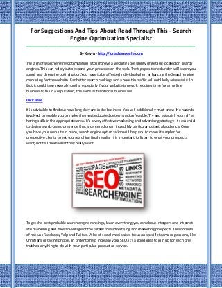 For Suggestions And Tips About Read Through This - Search
Engine Optimization Specialist
_____________________________________________________________________________________
By Kelvin - http://jonathansearle.com
The aim of search engine optimization is to improve a website's possibility of getting located on search
engines. This can help you to expand your presence on the web. The tips positioned under will teach you
about search engine optimisation.You have to be affected individual when enhancing the Search engine
marketing for the website. Far better search rankings and a boost in traffic will not likely arise easily. In
fact, it could take several months, especially if your website is new. It requires time for an online
business to build a reputation, the same as traditional businesses.
Click Here
It is advisable to find out how long they are in the business. You will additionally must know the hazards
involved, to enable you to make the most educated determination feasible.Try and establish yourself as
having skills in the appropriate area. It's a very effective marketing and advertising strategy. It's essential
to design a web-based presence that is centered on an incredibly particular potential audience. Once
you have your web site in place, search engine optimization will help you to make it simpler for
prospective clients to get you searching final results. It is important to listen to what your prospects
want, not tell them what they really want.
To get the best probable search engine rankings, learn everything you can about interpersonal internet
site marketing and take advantage of the totally free advertising and marketing prospects. This consists
of not just Facebook, Yelp and Twitter. A lot of social media sites focus on specific teams or passions, like
Christians or taking photos. In order to help increase your SEO, it's a good idea to join up for each one
that has anything to do with your particular product or service.
 