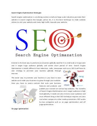 Search Engine Optimization Strategies
Search engine optimization is a technique where small and large scale industries promote their
website in search engines like Google, yahoo etc, it is the best technique to make website
visitors to visit your website and make high traffic towards your website.
Internet is the best way to promote you business globally weather it is small scale or large scale
and it target huge audience globally and within short period of time. Search Engine
Optimization is totally different from television, radio, newspaper and so on, SEO itself have its
own strategy to promote your business globally through
internet.
The easier way to promote your business is you have to own
website and make your business to grow through your website.
Here you have to create content that suits your business
features and products and
publish your content on various top websites. The benefits
of Search Engine Optimization are it target audience in high
level globally, it needs very less time to cover audience and
most efficient thing is that SEO technique requires very less
cost when compare to other media promotions. SEO works
by two categories such as on page optimization and off
page optimization.
On page optimization:
 