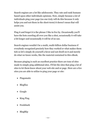 - 11 -
Search engines are a lot like adolescents. They rate and rank humans
based upon other individuals opinions. Now, simply because a lot of
individuals ping your page (no one truly will do this because it only
helps you and not them in the short-term) it doesn’t mean that will
assist you.
Ping it and forget it is the phrase I like to live by. Occasionally you’ll
have the bots crawling all over you like a shot, occasionally it will take
a bit longer and occasionally it will be of no use.
Search engines wouldn’t be a multi, multi-billion dollar business if
everybody recognized precisely how they worked or what makes them
tick so let’s simply do yourself a favor and not dwell on it and merely
do what we know works, like the material contained in this eBook.
Because pinging is such an excellent practice there are tons of sites
made to simply ping additional sites. I'll list the sites that ping a lot of
sites to let them know about your web site and or page. Here are a few
sites you are able to utilize to ping your page or site:
 Pingomatic
 Blogflux
 Google
 King Ping
 Feedshark
 BlogBlip
 