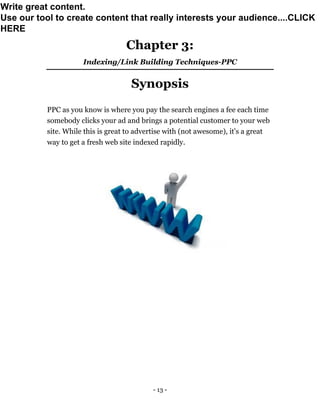 - 13 -
Chapter 3:
Indexing/Link Building Techniques-PPC
Synopsis
PPC as you know is where you pay the search engines a fee each time
somebody clicks your ad and brings a potential customer to your web
site. While this is great to advertise with (not awesome), it's a great
way to get a fresh web site indexed rapidly.
Write great content.
Use our tool to create content that really interests your audience....CLICK
HERE
 