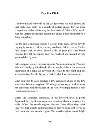- 14 -
Pay Per Click
If you’ve utilized Adwords in the last few years you will understand
that clicks may easily be a couple of dollars apiece. For the more
competitory niches clicks may be hundreds of dollars. Who would
ever pay that for one click is beyond me, unless a major corporation is
doing something.
For the aim of indexing though it doesn’t truly matter if you have to
pay say $5.00 for a click as you only need one click to your ad for this
little magic trick to work. There's a list of great PPC sites below
however first let me explain how this works if you haven’t already
garnered that by now.
Let’s suppose you are kicking upstairs “auto insurance in Phoenix,
Arizona”. Really quick though, that example niche is an awesome
illustration of a long tail keyword. It’s really to the point and not
across-the-board at all. Anyways, back to what I was talking about.
What you wish to do is produce a PPC campaign at any of the PPC
sites listed below or anyplace. Bid as high or low as you wish as we’re
not concerned with the caliber of the visit. We simply require a visit
from an outside source.
Watch the campaign cautiously. If the keyword price is pretty
depressed then by all means spend a couple of clams acquiring a few
clicks. When the search engines discover these clicks they think
they're of high quality and interesting as they're being sent to you by
their own site, the search engine. The search engines aren’t bright
 