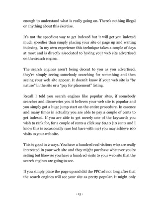 - 15 -
enough to understand what is really going on. There's nothing illegal
or anything about this exercise.
It’s not the speediest way to get indexed but it will get you indexed
much speedier than simply placing your site or page up and waiting
indexing. In my own experience this technique takes a couple of days
at most and is directly associated to having your web site advertised
on the search engine.
The search engines aren’t being decent to you as you advertised,
they're simply seeing somebody searching for something and then
seeing your web site appear. It doesn’t know if your web site is “by
nature” in the site or a “pay for placement” listing.
Recall I told you search engines like popular sites, if somebody
searches and discoveries you it believes your web site is popular and
you simply got a huge jump start on the entire procedure. In essence
and many times in actuality you are able to pay a couple of cents to
get indexed. If you are able to get merely one of the keywords you
wish to rank for, for a couple of cents a click say $0.10 (10 cents and I
know this is occasionally rare but bare with me) you may achieve 100
visits to your web site.
This is good in 2 ways. You have a hundred real visitors who are really
interested in your web site and they might purchase whatever you’re
selling but likewise you have a hundred visits to your web site that the
search engines are going to see.
If you simply place the page up and did the PPC ad not long after that
the search engines will see your site as pretty popular. It might only
 