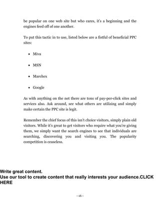 - 16 -
be popular on one web site but who cares, it’s a beginning and the
engines feed off of one another.
To put this tactic in to use, listed below are a fistful of beneficial PPC
sites:
 Miva
 MSN
 Marchex
 Google
As with anything on the net there are tons of pay-per-click sites and
services also. Ask around, see what others are utilizing and simply
make certain the PPC site is legit.
Remember the chief focus of this isn’t choice visitors, simply plain old
visitors. While it’s great to get visitors who require what you’re giving
them, we simply want the search engines to see that individuals are
searching, discovering you and visiting you. The popularity
competition is ceaseless.
Write great content.
Use our tool to create content that really interests your audience.CLICK
HERE
 