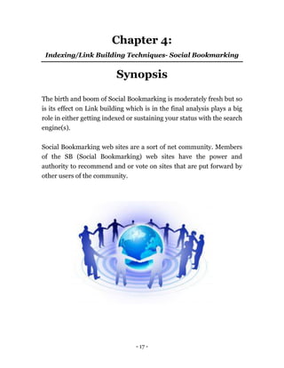 - 17 -
Chapter 4:
Indexing/Link Building Techniques- Social Bookmarking
Synopsis
The birth and boom of Social Bookmarking is moderately fresh but so
is its effect on Link building which is in the final analysis plays a big
role in either getting indexed or sustaining your status with the search
engine(s).
Social Bookmarking web sites are a sort of net community. Members
of the SB (Social Bookmarking) web sites have the power and
authority to recommend and or vote on sites that are put forward by
other users of the community.
 