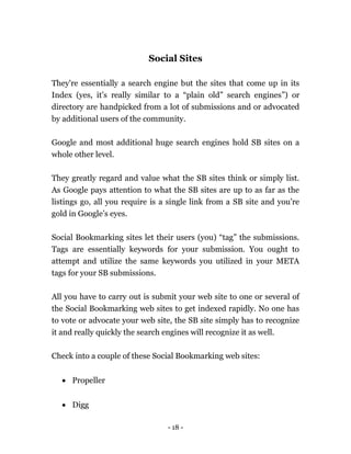 - 18 -
Social Sites
They're essentially a search engine but the sites that come up in its
Index (yes, it’s really similar to a “plain old” search engines”) or
directory are handpicked from a lot of submissions and or advocated
by additional users of the community.
Google and most additional huge search engines hold SB sites on a
whole other level.
They greatly regard and value what the SB sites think or simply list.
As Google pays attention to what the SB sites are up to as far as the
listings go, all you require is a single link from a SB site and you’re
gold in Google’s eyes.
Social Bookmarking sites let their users (you) “tag” the submissions.
Tags are essentially keywords for your submission. You ought to
attempt and utilize the same keywords you utilized in your META
tags for your SB submissions.
All you have to carry out is submit your web site to one or several of
the Social Bookmarking web sites to get indexed rapidly. No one has
to vote or advocate your web site, the SB site simply has to recognize
it and really quickly the search engines will recognize it as well.
Check into a couple of these Social Bookmarking web sites:
 Propeller
 Digg
 