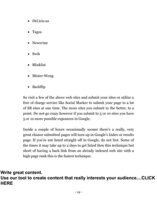 - 19 -
 Del.icio.us
 Tagza
 Newsvine
 Swik
 Blinklist
 Mister-Wong
 Backflip
So visit a few of the above web sites and submit your sites or utilize a
free of charge service like Social Marker to submit your page to a lot
of SB sites at one time. The more sites you submit to the better, to a
point. Do not go crazy however if you submit to 5 or 10 sites you have
5 or 10 more possible exposures in Google.
Inside a couple of hours occasionally sooner there's a really, very
great chance submitted pages will turn up in Google’s Index or results
page. If you’re not listed straight off in Google, do not fret. Some of
the times it may take up to 2 days to get listed thru this technique but
short of having a back link from an already indexed web site with a
high page rank this is the fastest technique.
Write great content.
Use our tool to create content that really interests your audience....CLICK
HERE
 