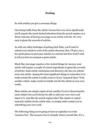 - 21 -
Writing
So with articles you get 2 awesome things.
One being traffic from the article viewers but even more significantly
you’ll acquire the much desired attention from the search engines as a
direct outcome of having your page on an article web site. It’s very
easy to glean the rewards of articles.
As with any other technique of getting back links, you’ll need to
submit your article to a lot of the article directory sites. I’ll give you a
few great places to post your articles in a minute but first of all I wish
to tell you how to compose a great article.
Much like your page requires a few central things for success, your
article will require a couple of central ingredients to glean the rewards
of articles. Each article submission and directory site lets you submit
your own article. Among the most significant things to remember is to
make certain the article is really yours or if you “acquired ideas” from
another article, make certain to totally rewrite the article in your own
words.
Most articles are simply copies of one another if you’re discussing the
same subject but you’ll always be able to add your own views and
input to it. Just like the search engines don’t like repeat or copied
material; neither do the article sites, so simply make certain you’re
submitting your own work.
The following thing you’re going to have to capitalize on is the
‘resource box’. The resource box is virtually what it sounds like. It's a
 