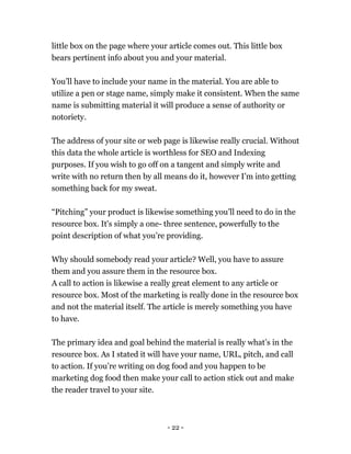 - 22 -
little box on the page where your article comes out. This little box
bears pertinent info about you and your material.
You’ll have to include your name in the material. You are able to
utilize a pen or stage name, simply make it consistent. When the same
name is submitting material it will produce a sense of authority or
notoriety.
The address of your site or web page is likewise really crucial. Without
this data the whole article is worthless for SEO and Indexing
purposes. If you wish to go off on a tangent and simply write and
write with no return then by all means do it, however I’m into getting
something back for my sweat.
“Pitching” your product is likewise something you’ll need to do in the
resource box. It's simply a one- three sentence, powerfully to the
point description of what you’re providing.
Why should somebody read your article? Well, you have to assure
them and you assure them in the resource box.
A call to action is likewise a really great element to any article or
resource box. Most of the marketing is really done in the resource box
and not the material itself. The article is merely something you have
to have.
The primary idea and goal behind the material is really what’s in the
resource box. As I stated it will have your name, URL, pitch, and call
to action. If you’re writing on dog food and you happen to be
marketing dog food then make your call to action stick out and make
the reader travel to your site.
 