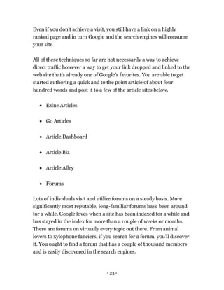 - 23 -
Even if you don’t achieve a visit, you still have a link on a highly
ranked page and in turn Google and the search engines will consume
your site.
All of these techniques so far are not necessarily a way to achieve
direct traffic however a way to get your link dropped and linked to the
web site that's already one of Google’s favorites. You are able to get
started authoring a quick and to the point article of about four
hundred words and post it to a few of the article sites below.
 Ezine Articles
 Go Articles
 Article Dashboard
 Article Biz
 Article Alley
 Forums
Lots of individuals visit and utilize forums on a steady basis. More
significantly most reputable, long-familiar forums have been around
for a while. Google loves when a site has been indexed for a while and
has stayed in the index for more than a couple of weeks or months.
There are forums on virtually every topic out there. From animal
lovers to xylophone fanciers, if you search for a forum, you'll discover
it. You ought to find a forum that has a couple of thousand members
and is easily discovered in the search engines.
 