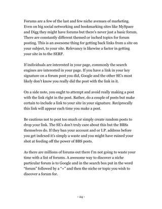 - 24 -
Forums are a few of the last and few niche avenues of marketing.
Even on big social networking and bookmarking sites like MySpace
and Digg they might have forums but there's never just a basic forum.
There are constantly different themed or inched topics for forum
posting. This is an awesome thing for getting back links from a site on
your subject, to your site. Relevancy is likewise a factor in getting
your site in to the SERP.
If individuals are interested in your page, commonly the search
engines are interested in your page. If you have a link in your key
signature on a forum post you did, Google and the other SE’s most
likely don’t know you really did the post with the link in it.
On a side note, you ought to attempt and avoid really making a post
with the link right in the post. Rather, do a couple of posts but make
certain to include a link to your site in your signature. Reciprocally
this link will appear each time you make a post.
Be cautious not to post too much or simply create random posts to
drop your link. The SE’s don’t truly care about this but the BBSs
themselves do. If they ban your account and or I.P. address before
you get indexed it’s simply a waste and you might have ruined your
shot at feeding off the power of BBS posts.
As there are millions of forums out there I'm not going to waste your
time with a list of forums. A awesome way to discover a niche
particular forum is to Google and in the search box put in the word
“forum” followed by a “+” and then the niche or topic you wish to
discover a forum for.
 
