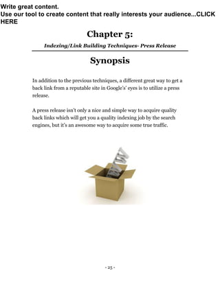 - 25 -
Chapter 5:
Indexing/Link Building Techniques- Press Release
Synopsis
In addition to the previous techniques, a different great way to get a
back link from a reputable site in Google’s’ eyes is to utilize a press
release.
A press release isn't only a nice and simple way to acquire quality
back links which will get you a quality indexing job by the search
engines, but it’s an awesome way to acquire some true traffic.
Write great content.
Use our tool to create content that really interests your audience...CLICK
HERE
 