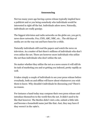 - 26 -
Announcing
Not too many years ago having a press release typically implied have
a publicist and or you being somebody who individuals would be
interested in right off the bat. Individuals adore news. Naturally,
individuals are really gossipy.
The biggest television and radio networks on the globe are, you got it,
news show networks. Fox, CNN, ABC, NBC, etc... The old days of
media are on the way out and have been for a while.
Naturally individuals still read the papers and watch the news on
television. As a matter of fact there’s millions of individuals who don’t
even utilize the net. There are however more individuals who utilize
the net than individuals who don’t utilize the net.
No matter whether they utilize the net as a news source it will still do
its task of marketing you and or getting you indexed, pretty rapidly as
well.
It takes simply a couple of individuals to see your press release before
everybody, both on and offline will know about whatsoever you wish
them to know. Why shouldn’t individuals be discussing you? There's
no reason.
For instance a band today may compose their own press release and
introduce themselves to the world thru the net. It didn’t used to be
like that however. The Beetles didn’t visit a site, submit a little info
and become a household name just like that. Just, they may have if
they weren’t in the 1960’s.
 