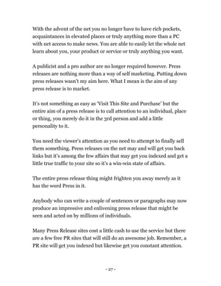 - 27 -
With the advent of the net you no longer have to have rich pockets,
acquaintances in elevated places or truly anything more than a PC
with net access to make news. You are able to easily let the whole net
learn about you, your product or service or truly anything you want.
A publicist and a pro author are no longer required however. Press
releases are nothing more than a way of self marketing. Putting down
press releases wasn’t my aim here. What I mean is the aim of any
press release is to market.
It’s not something as easy as ‘Visit This Site and Purchase’ but the
entire aim of a press release is to call attention to an individual, place
or thing, you merely do it in the 3rd person and add a little
personality to it.
You need the viewer’s attention as you need to attempt to finally sell
them something. Press releases on the net may and will get you back
links but it’s among the few affairs that may get you indexed and get a
little true traffic to your site so it’s a win-win state of affairs.
The entire press release thing might frighten you away merely as it
has the word Press in it.
Anybody who can write a couple of sentences or paragraphs may now
produce an impressive and enlivening press release that might be
seen and acted on by millions of individuals.
Many Press Release sites cost a little cash to use the service but there
are a few free PR sites that will still do an awesome job. Remember, a
PR site will get you indexed but likewise get you constant attention.
 