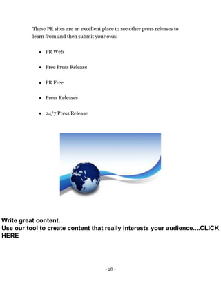 - 28 -
These PR sites are an excellent place to see other press releases to
learn from and then submit your own:
 PR Web
 Free Press Release
 PR Free
 Press Releases
 24/7 Press Release
Write great content.
Use our tool to create content that really interests your audience....CLICK
HERE
 