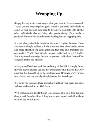 - 29 -
Wrapping Up
Simply having a site is no longer what you have to have to succeed.
Today, you not only require a great website, you need individuals to
come to your site and you need to be able to compete with all the
other individuals who are doing what you’re doing. It’s a numbers
pool and there are lots of individuals looking for and supplying info.
It is not always simple to dominate the search engines however if you
are able to simply achieve a little attention from them today, more
and more attention will come after and that may only translate into
one matter. Traffic. Not simply random traffic but targeted traffic.
From my own knowledge there is no greater traffic than “natural” or
“organic” traffic end of story.
Make yourself stick out and rise to the top of the SERP. Simply think,
there is a great chance you did not even know what SEO or SERP or
anything I’ve brought up in this material was. However you’re now a
much better net marketer by simply having this knowledge.
It is up to you to go out there and achieve getting your pages and sites
Indexed and turn into an SEO Guru.
Well perhaps not a GURU but at least you are able to at long last put
Google and the other Search Engines on your squad and allow them
to do all the work for you.
 