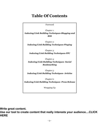 - 3 -
Table Of Contents
Foreword
Chapter 1:
Indexing/Link Building Techniques-Blogging and
RSS
Chapter 2:
Indexing/Link Building Techniques-Pinging
Chapter 3:
Indexing/Link Building Techniques-PPC
Chapter 4:
Indexing/Link Building Techniques- Social
Bookmarking
Chapter 5:
Indexing/Link Building Techniques- Articles
Chapter 6:
Indexing/Link Building Techniques- Press Release
Wrapping Up
Write great content.
Use our tool to create content that really interests your audience....CLICK
HERE
 