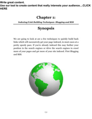 - 5 -
Chapter 1:
Indexing/Link Building Techniques- Blogging and RSS
Synopsis
We are going to look at are a few techniques to quickly build back
links which will successively get your page indexed, in most cases at a
pretty speedy pace. If you’re already indexed this may further your
position in the search engines or drive the search engines to crawl
more of your pages and get more of your site indexed. First Blogging
and RSS.
Write great content.
Use our tool to create content that really interests your audience....CLICK
HERE
 