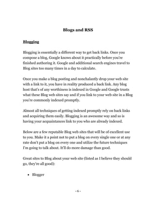 - 6 -
Blogs and RSS
Blogging
Blogging is essentially a different way to get back links. Once you
compose a blog, Google knows about it practically before you’re
finished authoring it. Google and additional search engines travel to
Blog sites too many times in a day to calculate.
Once you make a blog posting and nonchalantly drop your web site
with a link to it, you have in reality produced a back link. Any blog
host that's of any worthiness is indexed in Google and Google trusts
what these Blog web sites say and if you link to your web site in a Blog
you’re commonly indexed promptly.
Almost all techniques of getting indexed promptly rely on back links
and acquiring them easily. Blogging is an awesome way and so is
having your acquaintances link to you who are already indexed.
Below are a few reputable Blog web sites that will be of excellent use
to you. Make it a point not to put a blog on every single one or at any
rate don’t put a blog on every one and utilize the future techniques
I'm going to talk about. It’ll do more damage than good.
Great sites to Blog about your web site (listed as I believe they should
go, they’re all good):
 Blogger
 