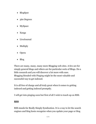 - 7 -
 BlogSpot
 360 Degrees
 MySpace
 Xanga
 LiveJournal
 Multiply
 Opera
 Blog
There are many, many, many more Blogging web sites. A few are for
simply general blogs and others are for particular sorts of Blogs. Do a
little research and you will discover a lot more with ease.
Blogging blended with Pinging might be the most valuable and
successful way to get indexed.
It is all free of charge and all truly great when it comes to getting
indexed and getting indexed promptly.
I will get into pinging soon but first of all I wish to touch up on RSS.
RSS
RSS stands for Really Simply Syndication. It is a way to let the search
engines and blog hosts recognize when you update your page or blog
 
