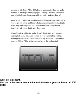 - 8 -
as soon as it is done. While RSS alone is un-needed, when you make
the best of it with your blog or page it’s simply a different tool in the
arsenal of indexing that you are able to readily make the best of.
Once again, this isn’t a comprehensive guide to anything it’s simply a
way to get you set up and know what you’re doing so I'm not going to
write page after page on RSS. The matchless neat thing about RSS
that I may tell you is that it truly does work.
Everything I’ve said so far and will work, but RSS is truly simple to
accomplish and is simply an add-on to your web site that will help
either get you indexed or hold your ranking. There isn’t a great deal
more to RSS so I’ll leave it at that and get to the beefier stuff.
Write great content.
Use our tool to create content that really interests your audience....CLICK
HERE
 