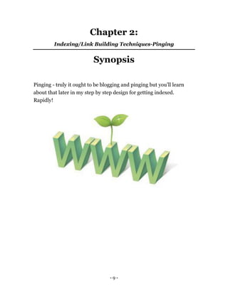 - 9 -
Chapter 2:
Indexing/Link Building Techniques-Pinging
Synopsis
Pinging - truly it ought to be blogging and pinging but you’ll learn
about that later in my step by step design for getting indexed.
Rapidly!
 