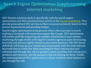 SEO Toronto solutions deals in specifically with the search engine
optimization and their second primary activity is the internet marketing. They
provide personalized SEO services to their consumers primarily based on their
precise requirements and spending budget.
Search engine optimization is the process when a site or product’s search
ranking is increased with numerous engines like Google. SEO optimization
will involve stuff like improving the number of backlinks to your website,
marketing through articles with regard to search engines to parse showcasing
keywords and phrases tightly related to your online business. The SEO house
definitely will bring up your website and merchandise with the most relevant
keywords they’re looked for when searching for those internet sites and
solutions and through this, they’re going to create a priceless link among your
products and solutions, and the prospects that are looking for these. Finally,
the reasoning behind SEO optimization is always to deliver more business to
you through the web.
 