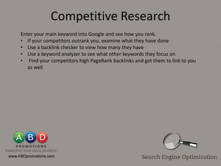 Competitive Research
Enter your main keyword into Google and see how you rank.
• If your competitors outrank you, examine what they have done
• Use a backlink checker to view how many they have
• Use a keyword analyzer to see what other keywords they focus on
• Find your competitors high PageRank backlinks and get them to link to you
   as well
 