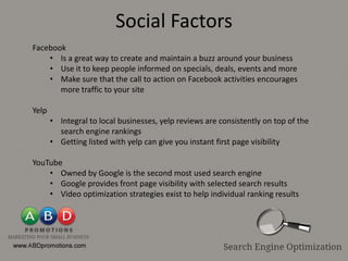 Social Factors
Facebook
    • Is a great way to create and maintain a buzz around your business
    • Use it to keep people informed on specials, deals, events and more
    • Make sure that the call to action on Facebook activities encourages
       more traffic to your site

Yelp
       • Integral to local businesses, yelp reviews are consistently on top of the
         search engine rankings
       • Getting listed with yelp can give you instant first page visibility

YouTube
    • Owned by Google is the second most used search engine
    • Google provides front page visibility with selected search results
    • Video optimization strategies exist to help individual ranking results
 