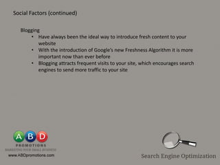 Social Factors (continued)

  Blogging
      • Have always been the ideal way to introduce fresh content to your
          website
      • With the introduction of Google’s new Freshness Algorithm it is more
          important now than ever before
      • Blogging attracts frequent visits to your site, which encourages search
          engines to send more traffic to your site
 