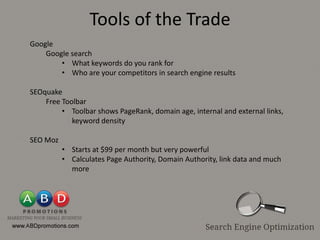 Tools of the Trade
Google
    Google search
        • What keywords do you rank for
        • Who are your competitors in search engine results

SEOquake
    Free Toolbar
         • Toolbar shows PageRank, domain age, internal and external links,
            keyword density

SEO Moz
          • Starts at $99 per month but very powerful
          • Calculates Page Authority, Domain Authority, link data and much
            more
 