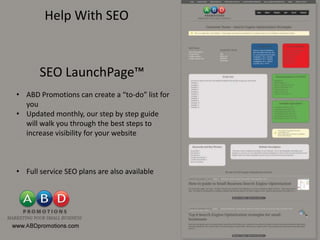 Help With SEO


       SEO LaunchPage™
• ABD Promotions can create a “to-do” list for
  you
• Updated monthly, our step by step guide
  will walk you through the best steps to
  increase visibility for your website



• Full service SEO plans are also available
 