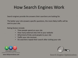 How Search Engines Work
Search engines provide the answers their searchers are looking for.

The better your site answers specific questions, the more likely traffic will be
sent to your site.

Rating factors include:
          • Time people spend on your site
          • How many external sites link to your website
          • What kind of links send people to your site
          • Traffic your site receives
          • Do searchers repeat their search after visiting your site
 