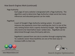 How Search Engines Work (continued)
  Page Authority
           Each page of every website is designated with a Page Authority. The
           algorithm used to determine Page Authority is kept secret but many
           inferences and educated guesses can be made.

  PageRank
             Is part of Google’s Page Authority ranking system. It is said to
             measure site popularity more than anything else, but it is one of the
             only ranking factors that is openly shared by Google. High PageRank
             sites tend to be listed before lower ranked sites. PageRank can be
             determined through many third party add-ons.

             PageRank is passed from one site to another through outgoing links.
             To a website owner these backlinks are one of the best ways to
             increase traffic to their site.
 