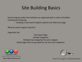 Site Building Basics
Search engines prefer that websites are organized well in order to facilitate
crawling and browsing
          Crawling is how search engines explore and index your page

What do search engines look for?

Organized site:
                                One Home Page
                               Limited Categories
                   Multiple Sub categories for each category
           Detail pages that are grouped by sub and main categories
 