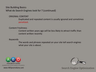 Site Building Basics
What do Search Engines look for ? (continued)

  ORIGINAL CONTENT
          Duplicated and repeated content is usually ignored and sometimes
          penalized.

  Content Freshness
           Content written years ago will be less likely to attract traffic than
           content written recently

  Keywords
             The words and phrases repeated on your site tell search engines
             what your site is about.
 