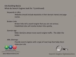 Site Building Basics
What do Search Engines look for ? (continued)
  Keywords in URLs
          Websites should include keywords in their domain names and page
          names

  Broken Links
            Broken links tell a search engine that you are not serious.
            Established sites will resolve broken links quickly.

  Domain Age
          Older domains attract more search engine traffic. The older the
          better.

  XML Sitemaps
           Provide search engines with a type of road map that helps them
           index your site
 