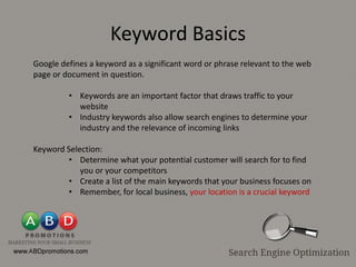 Keyword Basics
Google defines a keyword as a significant word or phrase relevant to the web
page or document in question.

         • Keywords are an important factor that draws traffic to your
           website
         • Industry keywords also allow search engines to determine your
           industry and the relevance of incoming links

Keyword Selection:
         • Determine what your potential customer will search for to find
            you or your competitors
         • Create a list of the main keywords that your business focuses on
         • Remember, for local business, your location is a crucial keyword
 