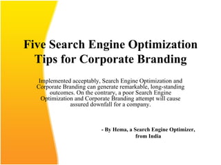 Five Search Engine Optimization Tips for Corporate Branding Implemented acceptably, Search Engine Optimization and Corporate Branding can generate remarkable, long-standing outcomes. On the contrary, a poor Search Engine Optimization and Corporate Branding attempt will cause assured downfall for a company. - By Hema, a Search Engine Optimizer, from India 