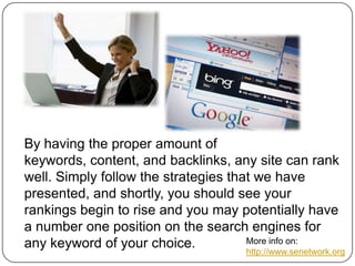 By having the proper amount of
keywords, content, and backlinks, any site can rank
well. Simply follow the strategies that we have
presented, and shortly, you should see your
rankings begin to rise and you may potentially have
a number one position on the search engines for
More info on:
any keyword of your choice.

http://www.senetwork.org

 