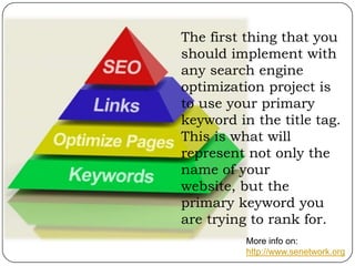The first thing that you
should implement with
any search engine
optimization project is
to use your primary
keyword in the title tag.
This is what will
represent not only the
name of your
website, but the
primary keyword you
are trying to rank for.
More info on:
http://www.senetwork.org

 