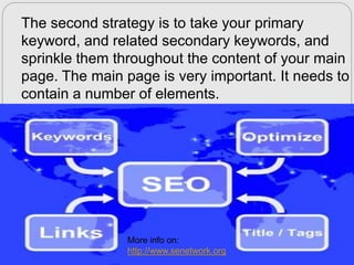 The second strategy is to take your primary
keyword, and related secondary keywords, and
sprinkle them throughout the content of your main
page. The main page is very important. It needs to
contain a number of elements.

More info on:
http://www.senetwork.org

 
