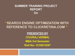 “SEARCH ENGINE OPTIMIZATION WITH
REFERENCE TO CLICKRETINA.COM "
PRESENTED BY
(YUVRAJ VERMA)
MBA 3rd Semester
Roll No- 1210672297
SUMMER TRAINING PROJECT
REPORT
On
 