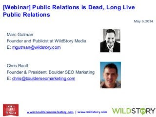[Webinar] Public Relations is Dead, Long Live
Public Relations
May 6, 2014
Marc Gutman
Founder and Publicist at WildStory Media
E: mgutman@wildstory.com
Chris Raulf
Founder & President, Boulder SEO Marketing
E: chris@boulderseomarketing.com
www.boulderseomarke.ng.com	
  	
  |	
  www.wildstory.com	
  	
  
 